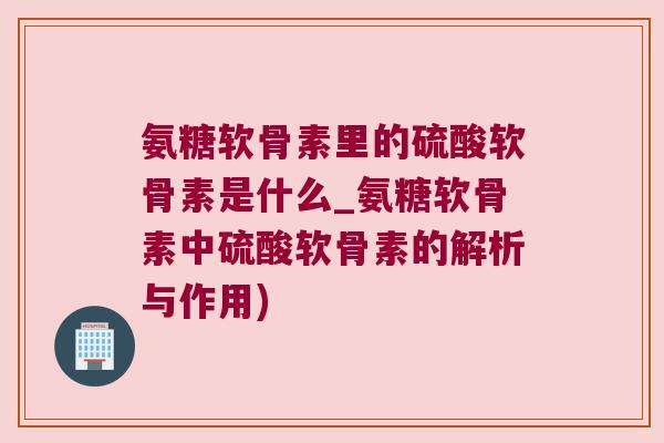 氨糖软骨素里的硫酸软骨素是什么_氨糖软骨素中硫酸软骨素的解析与作用)