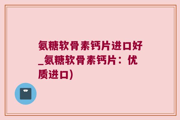 氨糖软骨素钙片进口好_氨糖软骨素钙片:优质进口) 氨糖软骨素钙片进口好_氨糖软骨素钙片:优质进口)