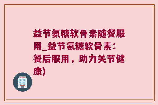 益节氨糖软骨素随餐服用_益节氨糖软骨素：餐后服用，助力关节健康)