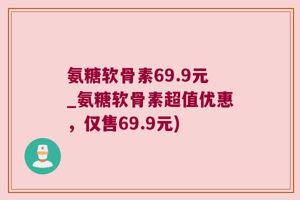 氨糖软骨素69.9元_氨糖软骨素超值优惠,仅售69.9元) 氨糖软骨素69.9元_氨糖软骨素超值优惠,仅售69.9元)