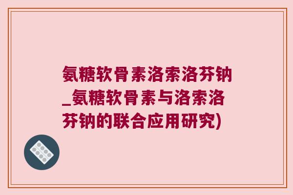 氨糖软骨素洛索洛芬钠_氨糖软骨素与洛索洛芬钠的联合应用研究) 氨糖软骨素洛索洛芬钠_氨糖软骨素与洛索洛芬钠的联合应用研究)