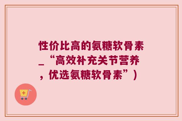 性价比高的氨糖软骨素_“高效补充关节营养,优选氨糖软骨素”) 性价比高的氨糖软骨素_“高效补充关节营养,优选氨糖软骨素”)