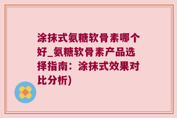 涂抹式氨糖软骨素哪个好_氨糖软骨素产品选择指南:涂抹式效果对比分析) 涂抹式氨糖软骨素哪个好_氨糖软骨素产品选择指南:涂抹式效果对比分析)