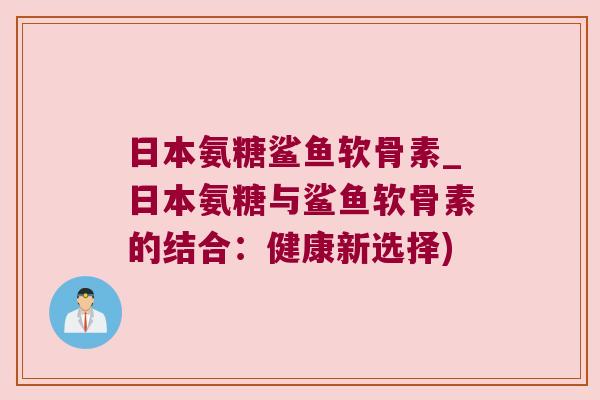 日本氨糖鲨鱼软骨素_日本氨糖与鲨鱼软骨素的结合：健康新选择)