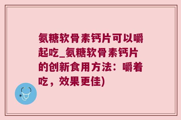 氨糖软骨素钙片可以嚼起吃_氨糖软骨素钙片的创新食用方法：嚼着吃，效果更佳)