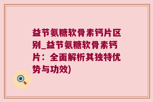 益节氨糖软骨素钙片区别_益节氨糖软骨素钙片：全面解析其独特优势与功效)