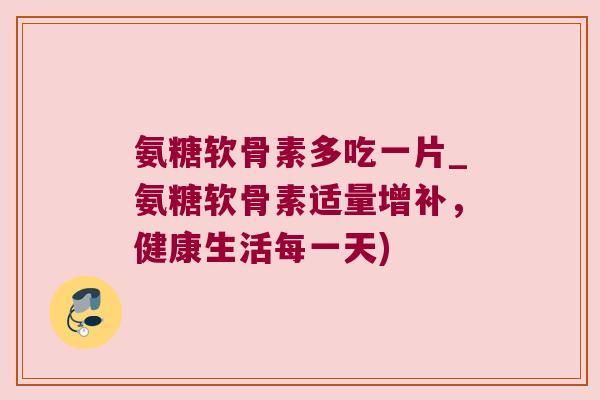 氨糖软骨素多吃一片_氨糖软骨素适量增补，健康生活每一天)