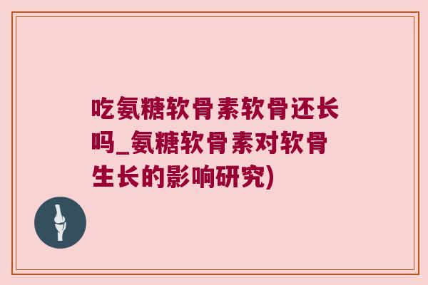 吃氨糖软骨素软骨还长吗_氨糖软骨素对软骨生长的影响研究) 吃氨糖软骨素软骨还长吗_氨糖软骨素对软骨生长的影响研究)