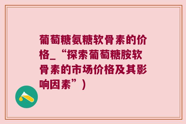 葡萄糖氨糖软骨素的价格_“探索葡萄糖胺软骨素的市场价格及其影响因素”) 葡萄糖氨糖软骨素的价格_“探索葡萄糖胺软骨素的市场价格及其影响因素”)