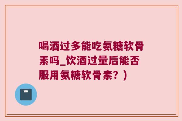 喝酒过多能吃氨糖软骨素吗_饮酒过量后能否服用氨糖软骨素？)