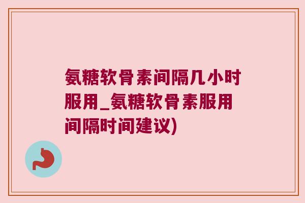 氨糖软骨素间隔几小时服用_氨糖软骨素服用间隔时间建议)