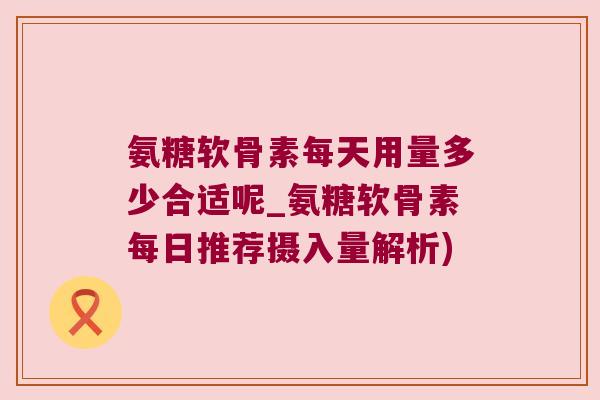 氨糖软骨素每天用量多少合适呢_氨糖软骨素每日推荐摄入量解析) 氨糖软骨素每天用量多少合适呢_氨糖软骨素每日推荐摄入量解析)