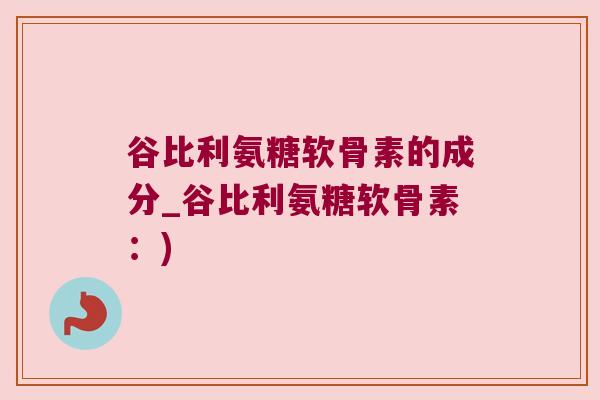 谷比利氨糖软骨素的成分_谷比利氨糖软骨素：)
