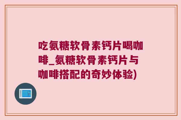 吃氨糖软骨素钙片喝咖啡_氨糖软骨素钙片与咖啡搭配的奇妙体验)
