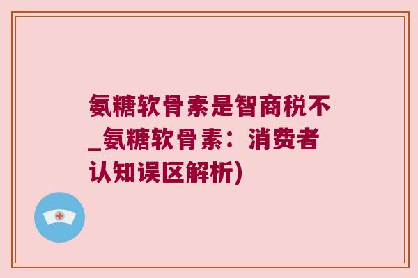 氨糖软骨素是智商税不_氨糖软骨素：消费者认知误区解析)