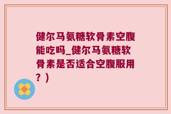 健尔马氨糖软骨素空腹能吃吗_健尔马氨糖软骨素是否适合空腹服用?) 健尔马氨糖软骨素空腹能吃吗_健尔马氨糖软骨素是否适合空腹服用?)