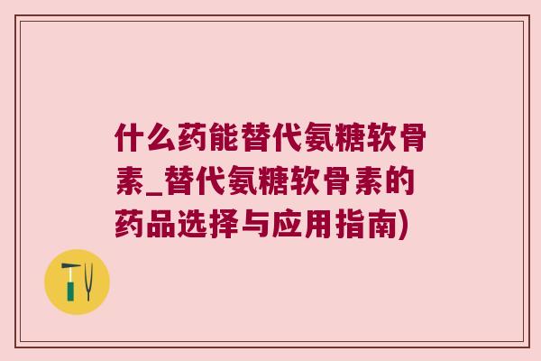 什么药能替代氨糖软骨素_替代氨糖软骨素的药品选择与应用指南)