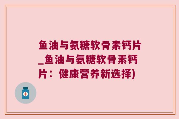 鱼油与氨糖软骨素钙片_鱼油与氨糖软骨素钙片：健康营养新选择)