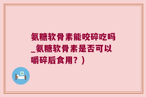 氨糖软骨素能咬碎吃吗_氨糖软骨素是否可以嚼碎后食用?) 氨糖软骨素能咬碎吃吗_氨糖软骨素是否可以嚼碎后食用?)