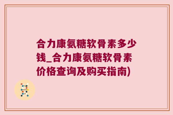 合力康氨糖软骨素多少钱_合力康氨糖软骨素价格查询及购买指南)