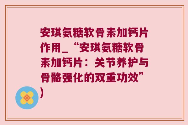 安琪氨糖软骨素加钙片作用_“安琪氨糖软骨素加钙片:关节养护与骨骼强化的双重功效”) 安琪氨糖软骨素加钙片作用_“安琪氨糖软骨素加钙片:关节养护与骨骼强化的双重功效”)