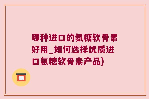 哪种进口的氨糖软骨素好用_如何选择优质进口氨糖软骨素产品)