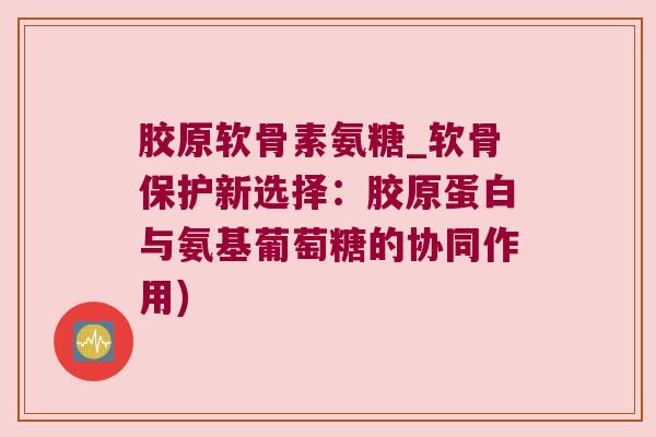 胶原软骨素氨糖_软骨保护新选择:胶原蛋白与氨基葡萄糖的协同作用) 胶原软骨素氨糖_软骨保护新选择:胶原蛋白与氨基葡萄糖的协同作用)