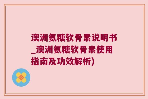 澳洲氨糖软骨素说明书_澳洲氨糖软骨素使用指南及功效解析)