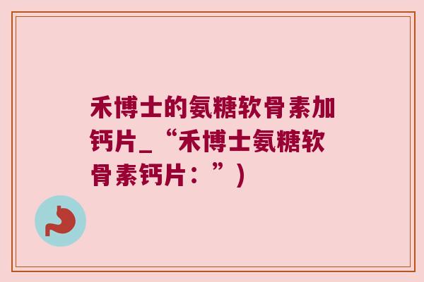 禾博士的氨糖软骨素加钙片_“禾博士氨糖软骨素钙片：”)
