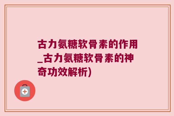 古力氨糖软骨素的作用_古力氨糖软骨素的神奇功效解析) 古力氨糖软骨素的作用_古力氨糖软骨素的神奇功效解析)