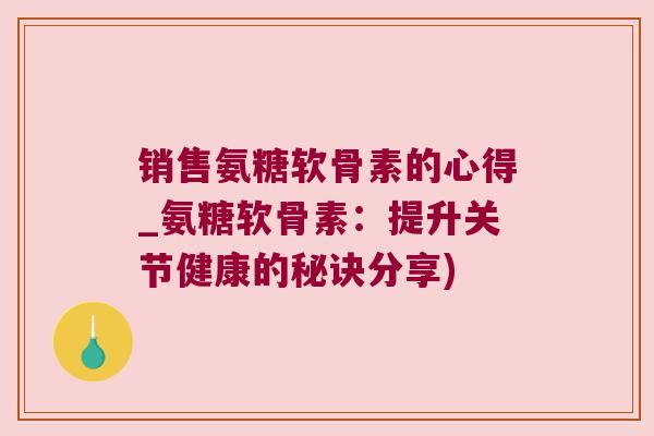 销售氨糖软骨素的心得_氨糖软骨素:提升关节健康的秘诀分享) 销售氨糖软骨素的心得_氨糖软骨素:提升关节健康的秘诀分享)