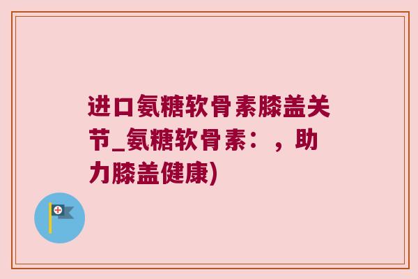 进口氨糖软骨素膝盖关节_氨糖软骨素:,助力膝盖健康) 进口氨糖软骨素膝盖关节_氨糖软骨素:,助力膝盖健康)