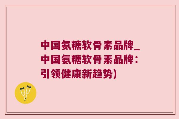 中国氨糖软骨素品牌_中国氨糖软骨素品牌：引领健康新趋势)