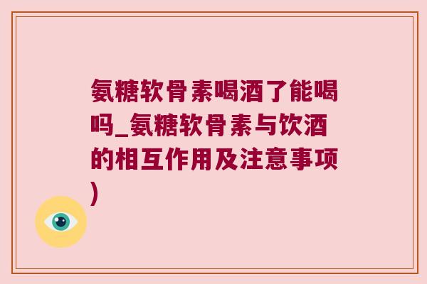 氨糖软骨素喝酒了能喝吗_氨糖软骨素与饮酒的相互作用及注意事项)