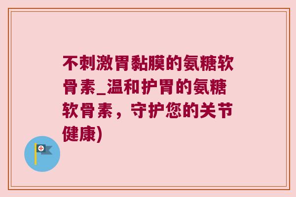 不刺激胃黏膜的氨糖软骨素_温和护胃的氨糖软骨素，守护您的关节健康)