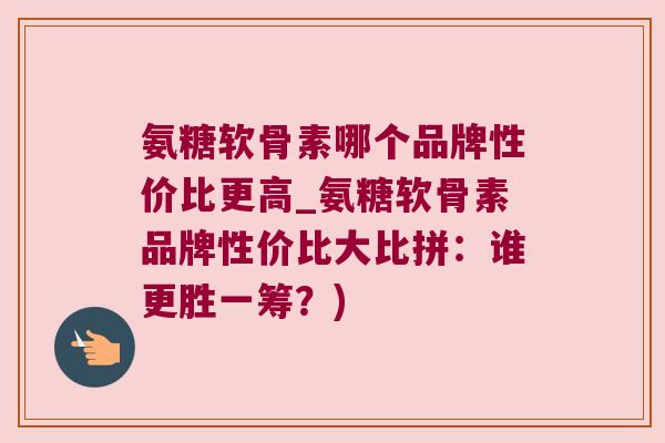 氨糖软骨素哪个品牌性价比更高_氨糖软骨素品牌性价比大比拼：谁更胜一筹？)