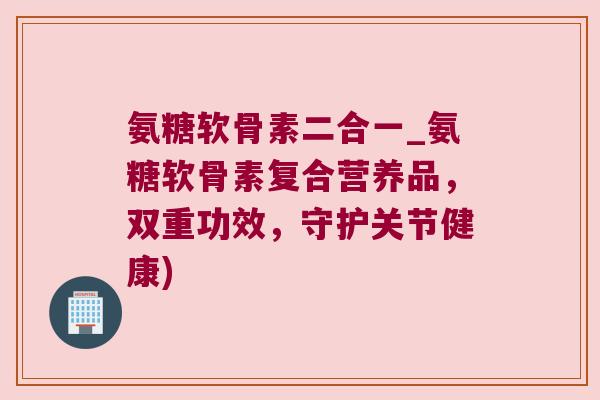氨糖软骨素二合一_氨糖软骨素复合营养品，双重功效，守护关节健康)
