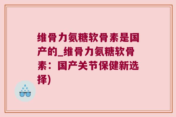维骨力氨糖软骨素是国产的_维骨力氨糖软骨素:国产关节保健新选择) 维骨力氨糖软骨素是国产的_维骨力氨糖软骨素:国产关节保健新选择)