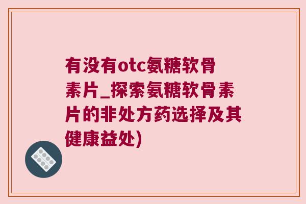 有没有otc氨糖软骨素片_探索氨糖软骨素片的非处方药选择及其健康益处) 有没有otc氨糖软骨素片_探索氨糖软骨素片的非处方药选择及其健康益处)
