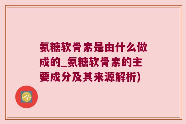 氨糖软骨素是由什么做成的_氨糖软骨素的主要成分及其来源解析)
