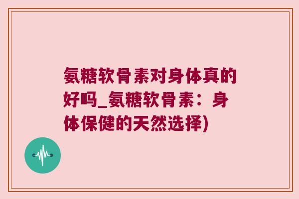 氨糖软骨素对身体真的好吗_氨糖软骨素：身体保健的天然选择)