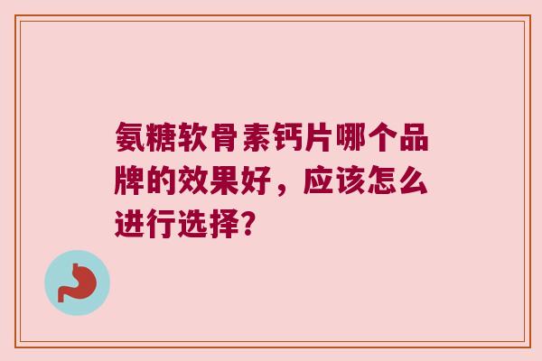 氨糖软骨素钙片哪个品牌的效果好,应该怎么进行选择? 氨糖软骨素钙片哪个品牌的效果好,应该怎么进行选择?