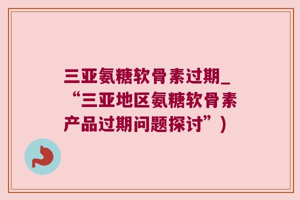 三亚氨糖软骨素过期_“三亚地区氨糖软骨素产品过期问题探讨”)