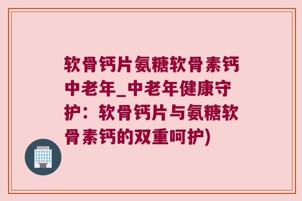 软骨钙片氨糖软骨素钙中老年_中老年健康守护：软骨钙片与氨糖软骨素钙的双重呵护)