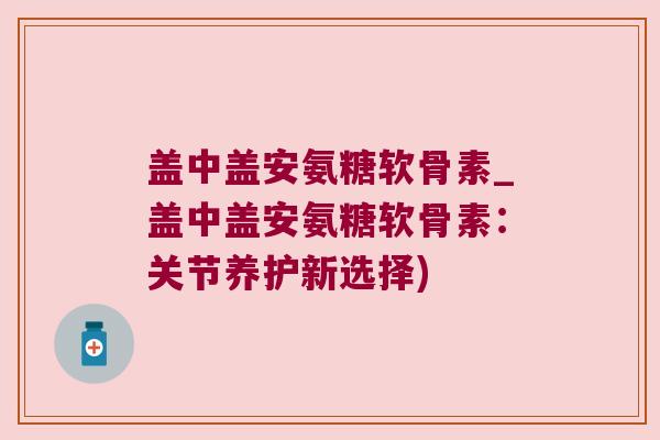 盖中盖安氨糖软骨素_盖中盖安氨糖软骨素:关节养护新选择) 盖中盖安氨糖软骨素_盖中盖安氨糖软骨素:关节养护新选择)