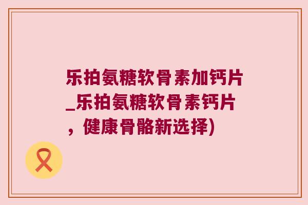 乐拍氨糖软骨素加钙片_乐拍氨糖软骨素钙片，健康骨骼新选择)