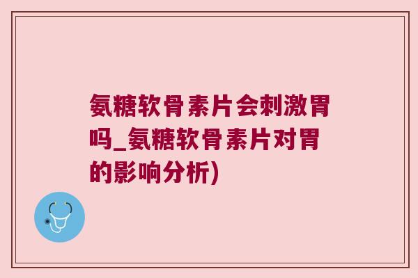 氨糖软骨素片会刺激胃吗_氨糖软骨素片对胃的影响分析)