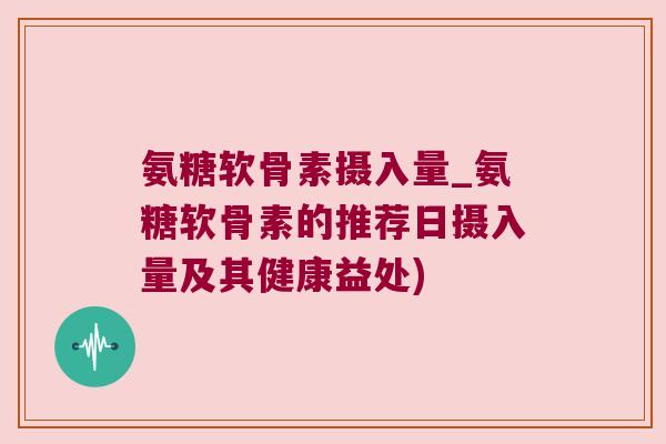 氨糖软骨素摄入量_氨糖软骨素的推荐日摄入量及其健康益处)