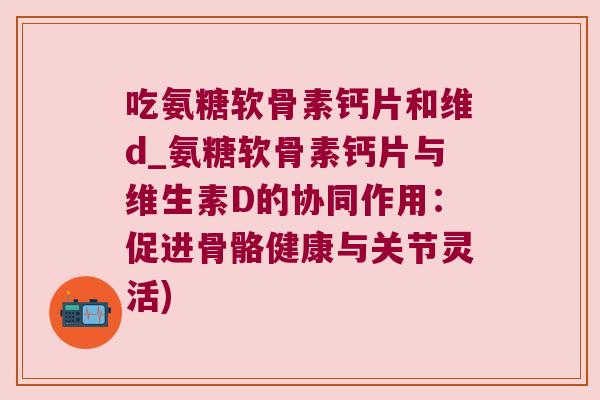 吃氨糖软骨素钙片和维d_氨糖软骨素钙片与维生素D的协同作用：促进骨骼健康与关节灵活)
