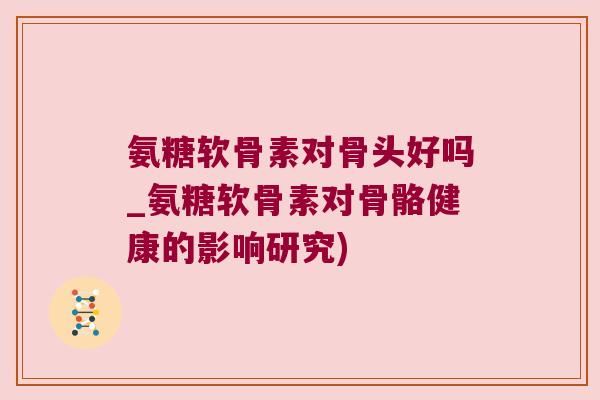 氨糖软骨素对骨头好吗_氨糖软骨素对骨骼健康的影响研究) 氨糖软骨素对骨头好吗_氨糖软骨素对骨骼健康的影响研究)